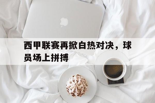 西甲联赛再掀白热对决,球员场上拼搏